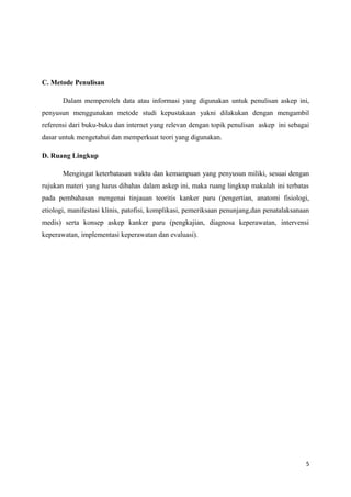 C. Metode Penulisan
Dalam memperoleh data atau informasi yang digunakan untuk penulisan askep ini,
penyusun menggunakan metode studi kepustakaan yakni dilakukan dengan mengambil
referensi dari buku-buku dan internet yang relevan dengan topik penulisan askep ini sebagai
dasar untuk mengetahui dan memperkuat teori yang digunakan.
D. Ruang Lingkup
Mengingat keterbatasan waktu dan kemampuan yang penyusun miliki, sesuai dengan
rujukan materi yang harus dibahas dalam askep ini, maka ruang lingkup makalah ini terbatas
pada pembahasan mengenai tinjauan teoritis kanker paru (pengertian, anatomi fisiologi,
etiologi, manifestasi klinis, patofisi, komplikasi, pemeriksaan penunjang,dan penatalaksanaan
medis) serta konsep askep kanker paru (pengkajian, diagnosa keperawatan, intervensi
keperawatan, implementasi keperawatan dan evaluasi).
5
 