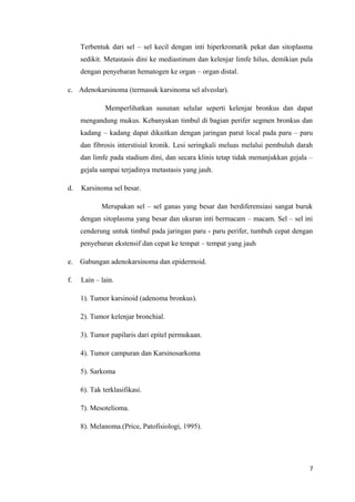Terbentuk dari sel – sel kecil dengan inti hiperkromatik pekat dan sitoplasma
sedikit. Metastasis dini ke mediastinum dan kelenjar limfe hilus, demikian pula
dengan penyebaran hematogen ke organ – organ distal.
c. Adenokarsinoma (termasuk karsinoma sel alveolar).
Memperlihatkan susunan selular seperti kelenjar bronkus dan dapat
mengandung mukus. Kebanyakan timbul di bagian perifer segmen bronkus dan
kadang – kadang dapat dikaitkan dengan jaringan parut local pada paru – paru
dan fibrosis interstisial kronik. Lesi seringkali meluas melalui pembuluh darah
dan limfe pada stadium dini, dan secara klinis tetap tidak menunjukkan gejala –
gejala sampai terjadinya metastasis yang jauh.
d. Karsinoma sel besar.
Merupakan sel – sel ganas yang besar dan berdiferensiasi sangat buruk
dengan sitoplasma yang besar dan ukuran inti bermacam – macam. Sel – sel ini
cenderung untuk timbul pada jaringan paru - paru perifer, tumbuh cepat dengan
penyebaran ekstensif dan cepat ke tempat – tempat yang jauh
e. Gabungan adenokarsinoma dan epidermoid.
f. Lain – lain.
1). Tumor karsinoid (adenoma bronkus).
2). Tumor kelenjar bronchial.
3). Tumor papilaris dari epitel permukaan.
4). Tumor campuran dan Karsinosarkoma
5). Sarkoma
6). Tak terklasifikasi.
7). Mesotelioma.
8). Melanoma.(Price, Patofisiologi, 1995).
7
 