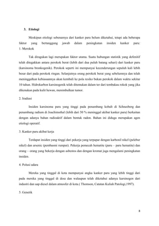 3. Etiologi
Meskipun etiologi sebenarnya dari kanker paru belum diketahui, tetapi ada beberapa
faktor yang bertanggung jawab dalam peningkatan insiden kanker paru:
1. Merokok
Tak diragukan lagi merupakan faktor utama. Suatu hubungan statistik yang defenitif
telah ditegakkan antara perokok berat (lebih dari dua puluh batang sehari) dari kanker paru
(karsinoma bronkogenik). Perokok seperti ini mempunyai kecenderungan sepuluh kali lebih
besar dari pada perokok ringan. Selanjutnya orang perokok berat yang sebelumnya dan telah
meninggalkan kebiasaannya akan kembali ke pola resiko bukan perokok dalam waktu sekitar
10 tahun. Hidrokarbon karsinogenik telah ditemukan dalam ter dari tembakau rokok yang jika
dikenakan pada kulit hewan, menimbulkan tumor.
2. Iradiasi
Insiden karsinoma paru yang tinggi pada penambang kobalt di Schneeberg dan
penambang radium di Joachimsthal (lebih dari 50 % meninggal akibat kanker paru) berkaitan
dengan adanya bahan radioaktif dalam bentuk radon. Bahan ini diduga merupakan agen
etiologi operatif.
3. Kanker paru akibat kerja
Terdapat insiden yang tinggi dari pekerja yang terpapar dengan karbonil nikel (pelebur
nikel) dan arsenic (pembasmi rumput). Pekerja pemecah hematite (paru – paru hematite) dan
orang – orang yang bekerja dengan asbestos dan dengan kromat juga mengalami peningkatan
insiden.
4. Polusi udara
Mereka yang tinggal di kota mempunyai angka kanker paru yang lebih tinggi dari
pada mereka yang tinggal di desa dan walaupun telah diketahui adanya karsinogen dari
industri dan uap diesel dalam atmosfer di kota.( Thomson, Catatan Kuliah Patologi,1997).
5. Genetik
8
 