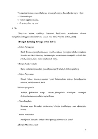 Terdapat perubahan/ mutasi beberapa gen yang berperan dalam kanker paru, yakni :
a. Proton oncogen.
b. Tumor suppressor gene.
c. Gene encoding enzyme.
6. Diet
Dilaporkan bahwa rendahnya konsumsi betakaroten, seleniumdan vitamin
menyebabkan tingginya resiko terkena kanker paru (Ilmu Penyakit Dalam, 2001).
4.Dampak Terhadap Berbagai Sistem Tubuh
a.Sistem Pernapasan
Batuk dengan sputum kental,napas pendek,serak,ada riwayat merokok,peningkatan
frenitus taktil,krekels/mengi menetap,nyeri dada,dispnoe,hemoptitis,perkusi dada
pekek,seanosis,bunyi nafas ronchi,sesak napas.
b.Sistem Kardiovaskuler
Bunyi jantung menunjukan efusi,takikardi,jarih tabuh,obstruksi vena kava
c.Sistem Pencernaan
Diareh hilang timbul,penurunan berat badan,nafsuh makan buruk,kesulitan
menelan,lesuh,kurus,dan pucat
d.Sistem persyarafan
Adanya penurunan fungsi sensorik,peningkatan suhu,nyeri dada,nyeri
ekstremitas,dan persendian,nyeri abdomen
e.Sitem Endokrin
Biasanya akan ditemukan pembesaran kelenjar tyroid,edema pada ekstremitas
bawah
f.Sistem Perkemihan
Peningkatan frekuensi urin,rasa haus,peningkatan masukan cairan
g.Sistem Musculoskeletal
9
 