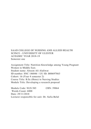 SAAD COLLEGE OF NURSING AND ALLIED HEALTH
SCINCE - UNIVERSITY OF ULESTER
ACDAMIC YEAR 2018-19
Semester one
Assignment Title: Nutrition Knowledge among Young Pregnant
Women in Middle East.
Student name: Alreem Ali Alaliwat
ID number: SNC 146046  UU ID: B00697863
Cohort: 16 (Year 4 semester 2)
Course Title: B.Sc (Hons) in Nursing Studies
Module Title: Developing a research proposal
Module Code: NUS 585 CRN: 59064
Words Count: 6000
Date: 29/11/2018
Lecturer responsible for unit: Dr. Safia Belal
 