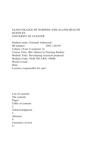 SAAD COLLEGE OF NURSING AND ALLIED HEALTH
SCIENCES
UNIVERSIY OF ULESTER
Student name: Fatimah Aldawood
ID number: SNC:136193
Cohort: (Year 4 semester 2)
Course Title: BSc (Hons) in Nursing Studies
Module Title: Developing research proposal
Module Code: NUR 585 CRN: 59060
Words Count:
Date:
Lecturer responsible for unit:
List of content:
The content
Pages
Table of content
2
Acknowledgment
3
Abstract
4
Literature review
5-
 