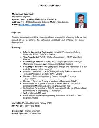CURRICULUM VITAE
Muhammad Saad Hanif
Mechanical Engineer
Contact No’s: +92343-4200911, +9242-37495770
Address: 112 - D Block Sabzazar Scheme, Multan Road, Lahore.
E-mail: saad_hanif31@hotmail.com
Objective:
To secure an appointment in a professionally run organization where my skills are best
utilized so as to achieve the company’s objectives and enhance my career
development.
Summary:
• B.Sc. in Mechanical Engineering from Wah Engineering College
University of Wah, WahCantt Pakistan.
• Vice-President at YAROH Welfare Organization - REGD Wah Cantt
Chapter.
• Head Design & Media at ASME WEC Chapter (American Society of
Mechanical Engineers-Wah Engineering College Section).
• Best project award for final year project (Design and Fabrication of a low
cost silk screen printing machine).
• Attended a workshop on AutoCAD organized by Pakistan Industrial
Technical Assistance Center (PITAC) Lahore.
• Member of Pakistan Engineering Council having PEC Number
MECH-33390
• Member of American Society of Mechanical Engineers (ASME).
• Certificate of Participation in Human Powered Vehicle Competition
(International Mechanical Engineering Convention-15).
• Certificate of Participation in AIR-EX Innovation Challenge. (Ghulam Ishaq
Khan Institute of Engineering & Technology).
• Well familiar with MS tools.
• Could operate effectively Engineering Software’s like AutoCAD, Pro –
Engineer, Matlab
Internship: Pakistan Ordinance Factory (POF)
21
st
Aug 2015 to 9
th
Sep 2015:
Designation : Trainee Engineer
Area of Operation : Power Plant
 