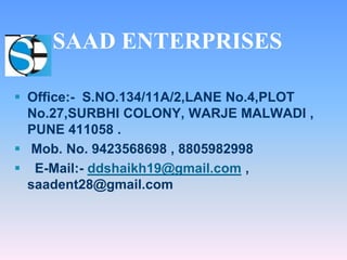  Office:- S.NO.134/11A/2,LANE No.4,PLOT
No.27,SURBHI COLONY, WARJE MALWADI ,
PUNE 411058 .
 Mob. No. 9423568698 , 8805982998
 E-Mail:- ddshaikh19@gmail.com ,
saadent28@gmail.com
SAAD ENTERPRISES
 