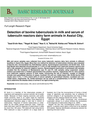 Basic Research Journal of Animal Science Vol. 1(1) pp. 01-06 October 2013
Available online http//www.basicresearchjournals.org
Copyright ©2013 Basic Research Journal
Full Length Research Paper
Detection of bovine tuberculosis in milk and serum of
tuberculin reactors dairy farm animals in Assiut City,
Egypt
1
Saad El-din Nasr, *1
Nagah M. Saad, 2
Nasr E. A, 3
Nahed M. Wahba and 3
Walaa M. Elsherif
1
Food Hygiene Department, Assuit University Egypt.
2
Bacterial Diagnostic Products Department (Tuberculosis), Veterinary Serum and Vaccine Research Institute, Abbasia,
Cairo.
3
Food Hygiene Department, Animal Health Research Institute, Assuit, Egypt.
*Corresponding author email: nahedmw@yahoo.com
Accepted 25 October, 2013
Milk and serum samples were collected from some tuberculin reactors dairy farm animals in different
localities in Assiut City, Egypt. More than one method for detection of tuberculosis infection was evaluated
(Tuberclin test, microscobical (by Ziehl-Neelsen stains), bacteriological examination and ELIZA test). Acid
Fast Bacilli were detected microscopically in 7 (14%) of milk samples from tuberculin positive reactors and
3(6%) milk samples for tuberclin negative reactors. Bacteriological examination of processed milk samples
revealed that the incidence of Mycobacteria was 4% and 2% milk samples using Lowenstein Jensen
medium pyruvated and LJ medium glycerinated from positive reactors, respectively and 2% were positive
from tuberculin negative reactors in both media. Concerning the site of infection, number of infected
animals were generalized infection (2 cases), localized (10) and non visible lesion (38). ELISA bovine PPD
results were 2 (4%), 7 (14%) and12 (24%) in serum samples of generalized infection, Localized and non-
visible lesion, respectively. So, ELISA technique can be used as a complementary to the skin tuberculin
test to determine the disease status of animal or as rapid screening test.
Keywords: bovine tuberculosis, milk, serum and ELISA bovine PPD.
INTRODUCTION
M. bovis is a member of the tuberculosis complex of
organisms and represents a serious zoonotic risk to public
health. Because of these ongoing economic and public
health concerns, there is an urgent need for improved
methods to combat bovine tuberculosis. Early diagnosis of
Mycobacterial infections plays a vital role in control of
tuberculosis. Diagnosis of bovine tuberculosis is under-
taken by the widely spread tuberculin tests. Tuberculin
tests have been used for diagnosis of tuberculosis in cattle
for more than 100 years. The tuberculin test using bovine
PPD tuberculin is easy to perform on a large scale on
livestock, but it has the inconvenience of having a broad
range of specificity and sensitivity due to presence of
common antigens in all mycobacteria and most of these
antigens are skin reactive (Daniel and Janicki. 1978).
Acid-fast bacilli (AFB) microscopy and conventional
Lowenstein Jensen (L-J) culture remains the cornerstone
of the diagnosis of tuberculosis (Negi et al., 2005).
Despite the fact that microbiological culture is highly
specific, a positive result takes a long time to be obtained
(6-8 weeks). Species identification procedures extends the
reporting time even further.
 