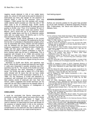 05. Basic Res. J. Anim. Sci.
negative results obtained in milk of non visible lesion
cases. So, culture of milk could not be used for detection of
tuberculosis but there was danger for the presence of
tubercle bacilli in milk to the consumer. Dunn and
Hodgson. (1982) proved that milk samples with enough
viable tubercle bacilli excreted can infect the milk of 100
clean cows to be of infectious level. ELISA results
indicated that all serum of generalized TB cases was found
positive to ELISA, only 7 from 10 of localized TB and 12
from 38 of non visible lesion cases was positive. Ereny
Markos. (2011) found that out of 43 tuberculin reactor
cattle with visible lesion and Out of 19 tuberculin reactor
cattle with non visible lesion, 39 (90.6%) and 3 (15.7%)
were positive for ELISA , respectively.
False negative ELISA results obtained in the current
study (only 7 from 10 of localized TB) explained by the fact
that low titer of antibodies to Mycobacterial antigens which
may be associated with heavy infection and that antigens
may be released into the blood circulation and cause
temporary suppression of antibody formation Krambovitis.
(1986) and that agree with Thorns and . (1983) who
cleared that the level of specific antibodies in many M.
bovis infected cattle may be low or undetectable. This is
supported with Amadori et al. (1998) who pointed that
antibodies to Mycobacterial antigens were investigated
with various rates of success since the humeral immune
response to M. bovis is late and irregular during the course
of the disease.
Sensitivity of ELISA was 65.6% and specificity was
56.4%. When ELISA and caudal fold tuberculin test results
in cattle were interpreted in parallel, sensitivity was 95%,
specificity was 92.7%. The results of the ELISA and single
cervical tuberculin test were interpreted in parallel or
series. The ELISA was able to detect 47% of 68 (69%)
cattle infected with M. bovis that did not have visible
tuberculous lesions at P/M examination (Gaborick at al.,
1996). For this Sensitivity of ELISA and specificity in
comparison with prolonged time cultural consuming and
false positive results of tuberculin skin test, Nasr and
Osman. (2007) suggested that ELISA technique can be
used with the skin test to determine the disease status of
animal and reduce the frequency of misdiagnosis of
animals free of bovine tuberculosis.
CONCLUSION
It could be concluded that Bovine tuberculosis still
constitutes a public health hazard and every effort should
be made to control such disease in Egypt. The
aforementioned proved that culture of milk could not be
used for detection of tuberculosis but there was danger for
the presence of tubercle bacilli in milk to the consumer.
Moreover, the ELISA technique can be used as a
complementary to the tuberculin skin test to determine the
disease status of animal or as a rapid screening test for
herd testing program.
ACKNOWLEDGEMENTS
Authors are sincerely grateful for the great help provided
by all the staff members of Bacterial Diagnostic Products
Dep. (Tuberculosis), Vet. Serum and Vaccine Res. Inst.,
Abbasia, Cairo.
REFERENCES
A.P.H.A. (American Public Health Association) (1992). Standard Methods
for the Examination of Dairy Products. 16th
Ed., American Public Health
Association, New York.
Adway TA (1986). Studies on Tuberculosis in Slaughtered Cattle, Ph. D.
Thesis, Fac. Vet. Med., Cairo Uni.
Amadori M, Tameni S, Scaccaglia P, Cavirani AIL, Quondam RG (1998).
Antibody tests for identification of M. bovis infected bovine herds. J.
Clin. Microbiol., 36: 566-568.
Ameni G, Bonnet P, Tibbo M (2003). Across sectional study of bovine
tuberculosis in selected dairy farms in Ethiopia. Inter. J. App. Res. Vet.
Med., 1 (4. 253-258.
Bonsu OA, laing E, Akanmori BD (2001). Prevalence of tuberculosis in
cattle in the Dangme, west distinct of Ghana, public health
amplifications. Acta. Trop. J., 76 (1. 9-14.
Cruickshank R, Duguid JP, Marmion BP, Swain RHA (1975). Medical
Microbiology. Vol. 11 part I: Churchill living stone. Edinburgh, London
and New York.
Daniel TM, Janicki BW (1978). Mycobacterial antigens : A review of their
isolation, chemistry and immunological properties .Microbiol. Rev., 113
– 119.
Demelash B, Asseged B, Eystein S (2010). Diagnostic efficiency of
abattoir meat inspection service in Ethiopia to detect carcasses infected
with M. bovis: Implications for public health. BMC Public Health, 10:
462.
Dimitri RA, Mikhail DG (1996). Specific skin reactivity and ELISA for the
diagnosis of bovine tuberculosis using 30,000 Da and PPD antigens in
guinea pigs. J. Egypt. Vet. Med. Ass., 56 (4. 531-546.
Dunn BL, Hodgson DJ (1982). Atypical mycobacteria in milk. J. App.
Bacteriol., 52: 373-376.
Ereny MSL (2011). Evaluation of New Advanced Diagnostic Techniques
for Detection of Bovine Tuberculosis. Ph. D. Thesis, Fac. Vet. Med.
Beni-Suif Uni.
Ernst LB (1990). Mycobacteria species: The Agents of Animal
Tuberculosis. In Ernst L. Biberstein and Yuan Chung Zee (Ed). Review
of Vet. Microbiol. Blakwell Scientific Pub., INC. Boston, Oxford, London,
Edinburgh, Melbourne. Ch. 28, Pp. 202-212.
Freitas JA, Guerra JL, Panetta JC (2001). Characteristics of T.B. in
slaughtered water buffaloes. Brez. J. Vet. Res. Anim. Sci., 38 (4. 170-
176.
Gaborick CM, Salaman MD, Ellis RP, Triantis J (1996). Valuation of A five
antigen. ELISA for diagnosis of tuberculosis in cattle and cervidae. Am.
Vet. Med. Ass., 209 (9. 962- 966.
Gad EWA, El-Abeedy A, Mettias KN, Manal A (2000). The present state
and public health importance of tuberculosis of bovine udder. J. Egypt.
Vet. Med. Ass., 60 (6. 189- 194.
GOVS (1992). General Organization for the Veterinary Services. Ministry
of Agriculture, Egypt.
Hamid J, Puran D, Asif S (2003). Bovine tuberculosis in dairy animals at
Lahore, threat to the public health. .http://priory.com/ vet/ bovinetb.htm.
Huitema H (1994). Tuberculosis in Animal and Man. 1st
Ed., Publication of
the Royal Netherlands Tuberculosis Association (KNCV).
Jacob AK (1994). Some studies on the evaluation of BCG vaccines in
cattle. M.V. Sc. Thesis, Internal Vet. Med., Zagazig Uni.
Kamel YY, Ismail AA, Ahmed AA, Moustafa TH, Mahmoud MS (1975).
Sanitary condition of market milk in Assuit city, incidence of M. bovis
 