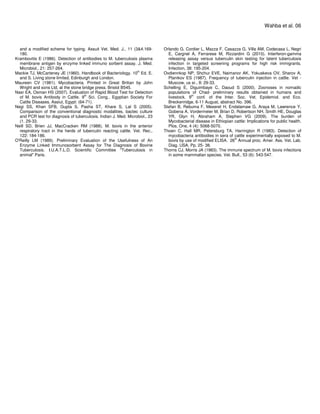 and a modified scheme for typing. Assuit Vet. Med. J., 11 (3&4.169-
180.
Krambovitis E (1986). Detection of antibodies to M. tuberculosis plasma
membrane antigen by enzyme linked immuno sorbent assay. J. Med.
Microbiol., 21: 257-264.
Mackie TJ, McCarteney JE (1960). Handbook of Bacteriology. 10th
Ed. E.
and S. Living stone limited, Edinburgh and London.
Maureen CV (1981). Mycobacteria. Printed in Great Britian by John
Wright and sons Ltd, at the stone bridge press. Bristol B545.
Nasr EA, Osman HS (2007). Evaluation of Rapid Blood Test for Detection
of M. bovis Antibody in Cattle. 9th
Sci. Cong., Egyptian Society For
Cattle Diseases, Assiut, Egypt: (64-71).
Negi SS, Khan SFB, Gupta S, Pasha ST, Khare S, Lal S (2005).
Comparison of the conventional diagnostic modalities, bactec culture
and PCR test for diagnosis of tuberculosis. Indian J. Med. Microbiol., 23
(1. 29-33.
Neill SD, Brien JJ, MacCracken RM (1988). M. bovis in the anterior
respiratory tract in the herds of tuberculin reacting cattle. Vet. Rec.,
122: 184-186.
O'Reilly LM (1989). Preliminary Evaluation of the Usefulness of An
Enzyme Linked Immunosorbent Assay for The Diagnosis of Bovine
Tuberculosis. I.U.A.T.L.D. Scientific Committee "Tuberculosis in
animal" Paris.
Wahba et al. 06
Orlando G, Cordier L, Mazza F, Casazza G, Villa AM, Codecasa L, Negri
E, Cargnel A, Ferrarese M, Rizzardini G (2010). Interferon-gamma
releasing assay versus tuberculin skin testing for latent tuberculosis
infection in targeted screening programs for high risk immigrants.
Infection, 38: 195-204.
Ovdiennkop NP, Shchur EVE, Naimanor AK, Yokuskeva OV, Sharov A,
Planikov ES (1987). Frequency of tuberculin injection in cattle. Vet -
Muscow, us sr., 8: 29-33.
Schelling E, Diguimbaye C, Daoud S (2000). Zoonoses in nomadic
populations of Chad- preliminary results obtained in humans and
livestock. 9th
conf. of the Inter. Soc. Vet. Epidemiol. and Eco.
Breckenridge, 6-11 August, abstract No. 396.
Stefan B, Rebuma F, Meseret H, Endalamaw G, Araya M, Lawrence Y,
Gobena A, Vordermeier M, Brian D, Robertson NH, Smith HE, Douglas
YR, Glyn H, Abraham A, Stephen VG (2009). The burden of
Mycobacterial disease in Ethiopian cattle: Implications for public health.
Plos. One, 4 (4): 5068-5070.
Thoen C, Hall MR, Petersburg TA, Harrington R (1983). Detection of
mycobacteria antibodies in sera of cattle experimentally exposed to M.
bovis by use of modified ELISA. 26th
Annual proc. Amer. Ass. Vet. Lab.
Diag. USA. Pp. 25- 38.
Thorns CJ, Morris JA (1983). The immune spectrum of M. bovis infections
in some mammalian species. Vet. Bull., 53 (6): 543-547.
 