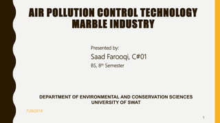 AIR POLLUTION CONTROL TECHNOLOGY
MARBLE INDUSTRY
Presented by:
Saad Farooqi, C#01
BS, 8th Semester
7/29/2018
1
DEPARTMENT OF ENVIRONMENTAL AND CONSERVATION SCIENCES
UNIVERSITY OF SWAT
 