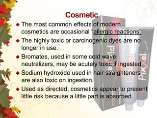 Cosmetic
 The

most common effects of modern
cosmetics are occasional “allergic reactions”
 The highly toxic or carcinogenic dyes are no
longer in use.
 Bromates, used in some cold wave
neutralizers, may be acutely toxic if ingested
 Sodium hydroxide used in hair straighteners
are also toxic on ingestion.
 Used as directed, cosmetics appear to present
little risk because a little part is absorbed.

 