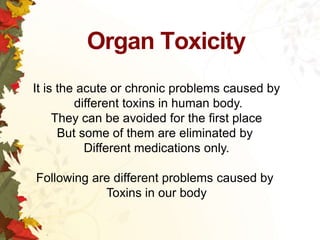 Organ Toxicity
It is the acute or chronic problems caused by
different toxins in human body.
They can be avoided for the first place
But some of them are eliminated by
Different medications only.
Following are different problems caused by
Toxins in our body

 