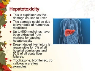 Hepatotoxicity









This is explained as the
damage caused to Liver.
This damage could be due
to over dose of numerous
medicines
Up to 900 medicines have
been extracted from
markets for causing
hepatotoxicity
Drug-induced liver injury is
responsible for 5% of all
hospital admissions and
50% of all acute liver
failures.
Troglitazone, bromfenac, tro
vafloxacin are few
examples.

 