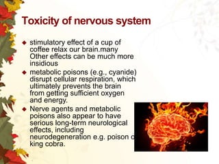 Toxicity of nervous system






stimulatory effect of a cup of
coffee relax our brain.many
Other effects can be much more
insidious
metabolic poisons (e.g., cyanide)
disrupt cellular respiration, which
ultimately prevents the brain
from getting sufficient oxygen
and energy.
Nerve agents and metabolic
poisons also appear to have
serious long-term neurological
effects, including
neurodegeneration e.g. poison of
king cobra.

 