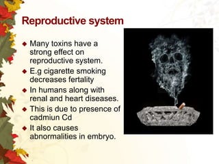 Reproductive system
Many toxins have a
strong effect on
reproductive system.
 E.g cigarette smoking
decreases fertality
 In humans along with
renal and heart diseases.
 This is due to presence of
cadmiun Cd
 It also causes
abnormalities in embryo.


 