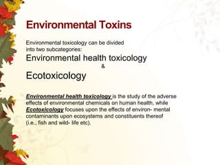 Environmental Toxins
Environmental toxicology can be divided
into two subcategories:

Environmental health toxicology
&

Ecotoxicology
Environmental health toxicology is the study of the adverse
effects of environmental chemicals on human health, while
Ecotoxicology focuses upon the effects of environ- mental
contaminants upon ecosystems and constituents thereof
(i.e., fish and wild- life etc).

 