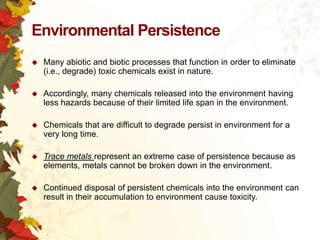 Environmental Persistence


Many abiotic and biotic processes that function in order to eliminate
(i.e., degrade) toxic chemicals exist in nature.



Accordingly, many chemicals released into the environment having
less hazards because of their limited life span in the environment.



Chemicals that are difficult to degrade persist in environment for a
very long time.



Trace metals represent an extreme case of persistence because as
elements, metals cannot be broken down in the environment.



Continued disposal of persistent chemicals into the environment can
result in their accumulation to environment cause toxicity.

 