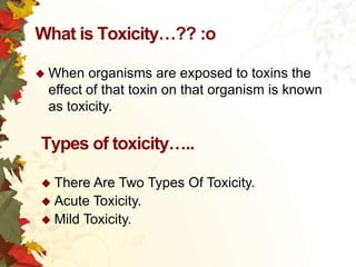 What is Toxicity…?? :o
 When

organisms are exposed to toxins the
effect of that toxin on that organism is known
as toxicity.

Types of toxicity…..
 There

Are Two Types Of Toxicity.
 Acute Toxicity.
 Mild Toxicity.

 