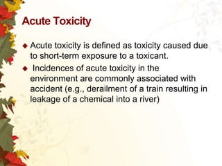 Acute Toxicity
 Acute

toxicity is defined as toxicity caused due
to short-term exposure to a toxicant.
 Incidences of acute toxicity in the
environment are commonly associated with
accident (e.g., derailment of a train resulting in
leakage of a chemical into a river)

 