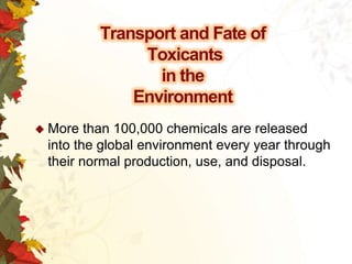 Transport and Fate of
Toxicants
in the
Environment
 More

than 100,000 chemicals are released
into the global environment every year through
their normal production, use, and disposal.

 