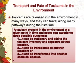 Transport and Fate of Toxicants in the
Environment
 Toxicants

are released into the environment in
many ways, and they can travel along many
pathways during their lifetime..

 