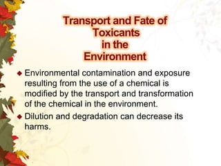 Transport and Fate of
Toxicants
in the
Environment
 Environmental

contamination and exposure
resulting from the use of a chemical is
modified by the transport and transformation
of the chemical in the environment.
 Dilution and degradation can decrease its
harms.

 