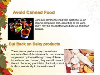 Cans are commonly lined with bisphenol-A, an
organic compound that, according to the Lang
study, may be associated with diabetes and heart
disease.

These animal products may contain trace
amounts of harmful contaminants used as a food
supplement by them Although many of these
toxins have been banned, they are still present in
the soil. Reducing your intake of animal products
is also more friendly to the environment.

 