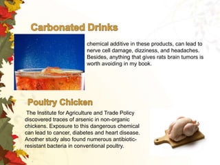 chemical additive in these products, can lead to
nerve cell damage, dizziness, and headaches.
Besides, anything that gives rats brain tumors is
worth avoiding in my book.

The Institute for Agriculture and Trade Policy
discovered traces of arsenic in non-organic
chickens. Exposure to this dangerous chemical
can lead to cancer, diabetes and heart disease.
Another study also found numerous antibioticresistant bacteria in conventional poultry.

 