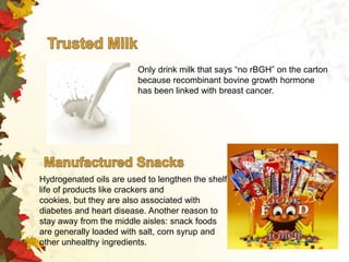 Only drink milk that says “no rBGH” on the carton
because recombinant bovine growth hormone
has been linked with breast cancer.

Hydrogenated oils are used to lengthen the shelf
life of products like crackers and
cookies, but they are also associated with
diabetes and heart disease. Another reason to
stay away from the middle aisles: snack foods
are generally loaded with salt, corn syrup and
other unhealthy ingredients.

 