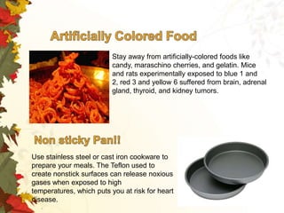 Stay away from artificially-colored foods like
candy, maraschino cherries, and gelatin. Mice
and rats experimentally exposed to blue 1 and
2, red 3 and yellow 6 suffered from brain, adrenal
gland, thyroid, and kidney tumors.

Use stainless steel or cast iron cookware to
prepare your meals. The Teflon used to
create nonstick surfaces can release noxious
gases when exposed to high
temperatures, which puts you at risk for heart
disease.

 