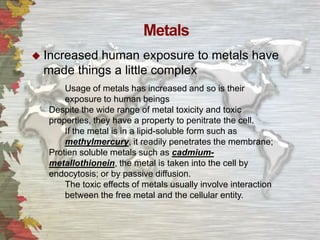 Metals
 Increased

human exposure to metals have
made things a little complex
Usage of metals has increased and so is their
exposure to human beings
Despite the wide range of metal toxicity and toxic
properties, they have a property to penitrate the cell.
If the metal is in a lipid-soluble form such as
methylmercury, it readily penetrates the membrane;
Protien soluble metals such as cadmiummetallothionein, the metal is taken into the cell by
endocytosis; or by passive diffusion.
The toxic effects of metals usually involve interaction
between the free metal and the cellular entity.

 