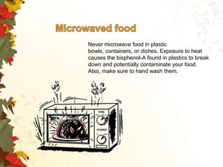Never microwave food in plastic
bowls, containers, or dishes. Exposure to heat
causes the bisphenol-A found in plastics to break
down and potentially contaminate your food.
Also, make sure to hand wash them.

 