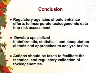 Conclusion
 Regulatory

agencies should enhance
efforts to incorporate toxicogenomic data
into risk assessment.



Develop specialized
bioinformatic, statistical, and computation
al tools and approaches to analyze toxins.

 Actions

should be taken to facilitate the
technical and regulatory validation of
toxicogenomics.

 