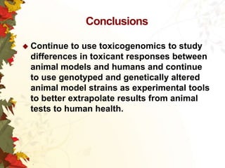 Conclusions
 Continue

to use toxicogenomics to study
differences in toxicant responses between
animal models and humans and continue
to use genotyped and genetically altered
animal model strains as experimental tools
to better extrapolate results from animal
tests to human health.

 