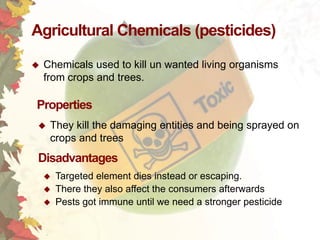 Agricultural Chemicals (pesticides)


Chemicals used to kill un wanted living organisms
from crops and trees.

Properties


They kill the damaging entities and being sprayed on
crops and trees

Disadvantages





Targeted element dies instead or escaping.
There they also affect the consumers afterwards
Pests got immune until we need a stronger pesticide

 