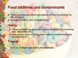 Food additives and contaminants




Those substances which are added to food to enhance its
life and form.
Includes “Colors” and “preservatives”

History



These substances were used since when toxicity checking
was not practiced.
And people keep on using them without even knowing its
consequences

Tragedy


A lot of them are toxins themselves

 