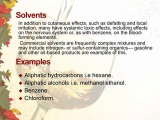 Solvents
In addition to cutaneous effects, such as defatting and local
irritation, many have systemic toxic effects, including effects
on the nervous system or, as with benzene, on the bloodforming elements.
Commercial solvents are frequently complex mixtures and
may include nitrogen- or sulfur-containing organics— gasoline
and other oil-based products are examples of this.

Examples
Aliphatic hydrocarbons i.e hexane.
 Aliphatic alcohols i.e. methanol ethanol.
 Benzene.
 Chloroform.


 