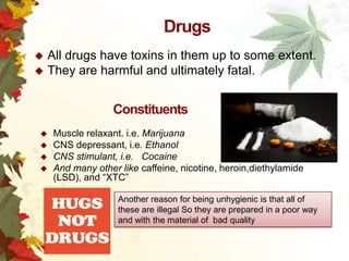 Drugs
All drugs have toxins in them up to some extent.
 They are harmful and ultimately fatal.


Constituents





Muscle relaxant. i.e. Marijuana
CNS depressant, i.e. Ethanol
CNS stimulant, i.e. Cocaine
And many other like caffeine, nicotine, heroin,diethylamide
(LSD), and “XTC”
Another reason for being unhygienic is that all of
these are illegal So they are prepared in a poor way
and with the material of bad quality

 