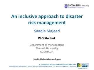 An inclusive approach to disaster 
5th International Disaster and Risk Conference IDRC 2014 
‘Integrative Risk Management - The role of science, technology & practice‘ • 24-28 August 2014 • Davos • Switzerland 
www.grforum.org 
risk management 
Saadia Majeed 
PhD Student 
Department of Management 
Monash University 
AUSTRALIA 
Saadia.Majeed@monash.edu 
 