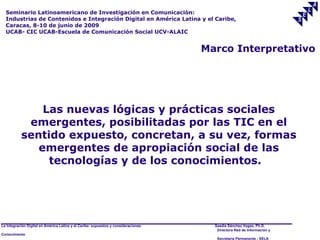 Seminario Latinoamericano de Investigación en Comunicación:
  Industrias de Contenidos e Integración Digital en América Latina y el Caribe,
  Caracas, 8-10 de junio de 2009
  UCAB- CIC UCAB-Escuela de Comunicación Social UCV-ALAIC


                                                                                     Marco Interpretativo




               Las nuevas lógicas y prácticas sociales
            emergentes, posibilitadas por las TIC en el
           sentido expuesto, concretan, a su vez, formas
              emergentes de apropiación social de las
                tecnologías y de los conocimientos.




La Integración Digital en América Latina y el Caribe: supuestos y consideraciones.     Saadia Sánchez Vegas, Ph.D.
                                                                                        Directora Red de Información y
Conocimiento
                                                                                        Secretaría Permanente - SELA
 