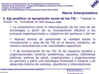 Seminario Latinoamericano de Investigación en Comunicación:
  Industrias de Contenidos e Integración Digital en América Latina y el Caribe,
  Caracas, 8-10 de junio de 2009
  UCAB- CIC UCAB-Escuela de Comunicación Social UCV-ALAIC

                                                                                     Marco Interpretativo
    3. Eje analítico: la apropiación social de las TIC - “realizar lo
    virtual” vs. “virtualizar lo real”(Molinuevo 2008)
                  La entendemos como la internalización de los usos de las
                 tecnologías a partir de su incorporación efectiva a los
                 procesos organizacionales y subjetivos del quehacer y del ser
                  Nuevas formas de aprehender la realidad desde la
                 incorporación y usos de las TIC en el devenir cotidiano, de
                 manera consustancial a las necesidades específicas
                  Y de incorporación de las TIC en los espacios sociales y
                 organizacionales (centros académicos, escuelas, bibliotecas
                 públicas, centros de salud, corporaciones y organizaciones
                 en general) a partir una estrategia focalizada e integral y de
                 desarrollo interno de cambios, equilibrios e interrelaciones
La Integración Digital en América Latina y el Caribe: supuestos y consideraciones.     Saadia Sánchez Vegas, Ph.D.
                                                                                        Directora Red de Información y
Conocimiento
                                                                                        Secretaría Permanente - SELA
 