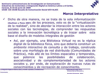 Seminario Latinoamericano de Investigación en Comunicación:
  Industrias de Contenidos e Integración Digital en América Latina y el Caribe,
  Caracas, 8-10 de junio de 2009
  UCAB- CIC UCAB-Escuela de Comunicación Social UCV-ALAIC

                                                                                     Marco Interpretativo
              Dicho de otra manera, no se trata de la sola informatización
               (Kaufman y Piana 2007) de los procesos, esto es de la “virtualización

               de la realidad”, sino de abordar la interacción entre los actores
               sociales con las tecnologías, de comprender las respuestas
               sociales a la innovación tecnológica y de trazar sobre esta
               base el diseño de modelos integrales de gestión
                 • Así, por ejemplo, una Biblioteca Virtual no es la réplica
                   digital de la biblioteca física, sino que debería constituir un
                   ambiente interactivo de consulta y de trabajo, construido
                   sobre una morfología de red distribuida (Comunidades de
                   Práctica), más allá de los límites espaciales y temporales,
                   que     potencie     las   posibilidades    de   colaboración,
                   asociatividad y de complementariedad de los actores
                   sociales y, por ende, de exploración de nuevas rutas de
                   conocimientos y de recreación de conocimiento.
La Integración Digital en América Latina y el Caribe: supuestos y consideraciones.    Saadia Sánchez Vegas, Ph.D.
                                                                                       Directora Red de Información y
Conocimiento
                                                                                       Secretaría Permanente - SELA
 