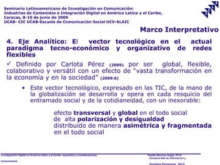 Seminario Latinoamericano de Investigación en Comunicación:
  Industrias de Contenidos e Integración Digital en América Latina y el Caribe,
  Caracas, 8-10 de junio de 2009
  UCAB- CIC UCAB-Escuela de Comunicación Social UCV-ALAIC

                                                                                     Marco Interpretativo
    4. Eje Analítico: El       vector tecnológico en el          actual
    paradigma tecno-económico y organizativo de redes
    flexibles
     Definido por Carlota Pérez (2009) por ser        global, flexible,
    colaborativo y versátil con un efecto de “vasta transformación en
    la economía y en la sociedad” (2009:6)
                 • Este vector tecnológico, expresado en las TIC, de la mano de
                   la globalización se desarrolla y opera en cada resquicio del
                   entramado social y de la cotidianeidad, con un inexorable:

                                            efecto transversal y global en el todo social
                                            de alta polarización y desigualdad
                                            distribuido de manera asimétrica y fragmentada
                                            en el todo social


La Integración Digital en América Latina y el Caribe: supuestos y consideraciones.    Saadia Sánchez Vegas, Ph.D.
                                                                                       Directora Red de Información y
Conocimiento
                                                                                       Secretaría Permanente - SELA
 
