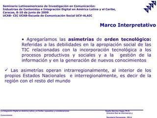 Seminario Latinoamericano de Investigación en Comunicación:
  Industrias de Contenidos e Integración Digital en América Latina y el Caribe,
  Caracas, 8-10 de junio de 2009
  UCAB- CIC UCAB-Escuela de Comunicación Social UCV-ALAIC


                                                                                     Marco Interpretativo

                        • Agregaríamos las asimetrías de orden tecnológico:
                        Referidas a las debilidades en la apropiación social de las
                        TIC relacionadas con la incorporación tecnológica a los
                        procesos productivos y sociales y a la gestión de la
                        información y en la generación de nuevos conocimientos

     Las asimetrías operan intrarregionalmente, al interior de los
    propios Estados Nacionales e interregionalmente, es decir de la
    región con el resto del mundo




La Integración Digital en América Latina y el Caribe: supuestos y consideraciones.    Saadia Sánchez Vegas, Ph.D.
                                                                                       Directora Red de Información y
Conocimiento
                                                                                       Secretaría Permanente - SELA
 