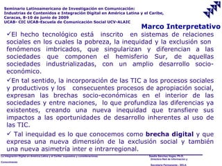 Seminario Latinoamericano de Investigación en Comunicación:
  Industrias de Contenidos e Integración Digital en América Latina y el Caribe,
  Caracas, 8-10 de junio de 2009
  UCAB- CIC UCAB-Escuela de Comunicación Social UCV-ALAIC
                                                                                     Marco Interpretativo
    El hecho tecnológico está inscrito en sistemas de relaciones
    sociales en los cuales la pobreza, la inequidad y la exclusión son
    fenómenos imbricados, que singularizan y diferencian a las
    sociedades que componen el hemisferio Sur, de aquellas
    sociedades industrializadas, con un amplio desarrollo socio-
    económico.
    En tal sentido, la incorporación de las TIC a los procesos sociales
    y productivos y los consecuentes procesos de apropiación social,
    expresan las brechas socio-económicas en el interior de las
    sociedades y entre naciones, lo que profundiza las diferencias ya
    existentes, creando una nueva inequidad que transfiere sus
    impactos a las oportunidades de desarrollo inherentes al uso de
    las TIC.
     Tal inequidad es lo que conocemos como brecha digital y que
    expresa una nueva dimensión de la exclusión social y también
    una nueva asimetría inter e intrarregional.
La Integración Digital en América Latina y el Caribe: supuestos y consideraciones.    Saadia Sánchez Vegas, Ph.D.
                                                                                       Directora Red de Información y
Conocimiento
                                                                                       Secretaría Permanente - SELA
 