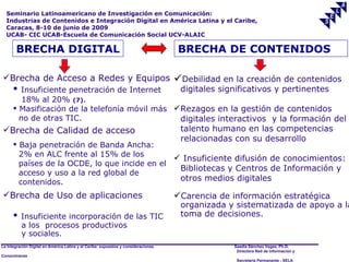 Seminario Latinoamericano de Investigación en Comunicación:
  Industrias de Contenidos e Integración Digital en América Latina y el Caribe,
  Caracas, 8-10 de junio de 2009
  UCAB- CIC UCAB-Escuela de Comunicación Social UCV-ALAIC

       BRECHA DIGITAL                                                                BRECHA DE CONTENIDOS

Brecha de Acceso a Redes y Equipos                                                  Debilidad en la creación de contenidos
       Insuficiente penetración de Internet     digitales significativos y pertinentes
         18% al 20% (7).
       Masificación de la telefonía móvil más  Rezagos en la gestión de contenidos
        no de otras TIC.                         digitales interactivos y la formación del
Brecha de Calidad de acceso                                                          talento humano en las competencias
                                                                                      relacionadas con su desarrollo
       Baja penetración de Banda Ancha:
        2% en ALC frente al 15% de los          Insuficiente difusión de conocimientos:
        países de la OCDE, lo que incide en el
                                                Bibliotecas y Centros de Información y
        acceso y uso a la red global de
        contenidos.                             otros medios digitales

Brecha de Uso de aplicaciones                                                       Carencia de información estratégica
                                                                                      organizada y sistematizada de apoyo a la
         Insuficiente incorporación de las TIC                                       toma de decisiones.
          a los procesos productivos
          y sociales.
La Integración Digital en América Latina y el Caribe: supuestos y consideraciones.                 Saadia Sánchez Vegas, Ph.D.
                                                                                                    Directora Red de Información y
Conocimiento
                                                                                                    Secretaría Permanente - SELA
 