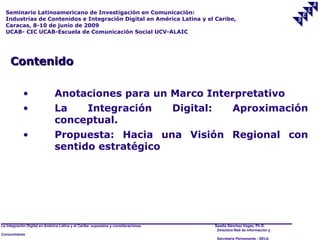 Seminario Latinoamericano de Investigación en Comunicación:
  Industrias de Contenidos e Integración Digital en América Latina y el Caribe,
  Caracas, 8-10 de junio de 2009
  UCAB- CIC UCAB-Escuela de Comunicación Social UCV-ALAIC




     Contenido

            •                  Anotaciones para un Marco Interpretativo
            •                  La   Integración                                      Digital:            Aproximación
                               conceptual.
            •                  Propuesta: Hacia una Visión Regional con
                               sentido estratégico




La Integración Digital en América Latina y el Caribe: supuestos y consideraciones.              Saadia Sánchez Vegas, Ph.D.
                                                                                                 Directora Red de Información y
Conocimiento
                                                                                                 Secretaría Permanente - SELA
 