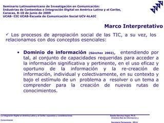 Seminario Latinoamericano de Investigación en Comunicación:
  Industrias de Contenidos e Integración Digital en América Latina y el Caribe,
  Caracas, 8-10 de junio de 2009
  UCAB- CIC UCAB-Escuela de Comunicación Social UCV-ALAIC


                                                                                     Marco Interpretativo
      Los procesos de apropiación social de las TIC, a su vez, los
     relacionamos con dos conceptos esenciales:

                  • Dominio de información (Sánchez 2002), entendiendo por
                    tal, al conjunto de capacidades requeridas para acceder a
                    la información significativa y pertinente, en el uso eficaz y
                    oportuno de la información y la re-creación de
                    información, individual y colectivamente, en su contexto y
                    bajo el estímulo de un problema a resolver o un tema a
                    comprender para la creación de nuevas rutas de
                    conocimientos.




La Integración Digital en América Latina y el Caribe: supuestos y consideraciones.    Saadia Sánchez Vegas, Ph.D.
                                                                                       Directora Red de Información y
Conocimiento
                                                                                       Secretaría Permanente - SELA
 