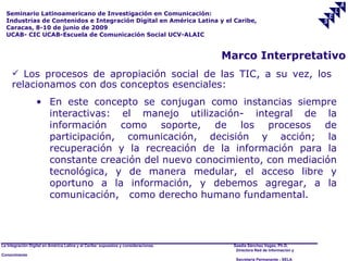 Seminario Latinoamericano de Investigación en Comunicación:
  Industrias de Contenidos e Integración Digital en América Latina y el Caribe,
  Caracas, 8-10 de junio de 2009
  UCAB- CIC UCAB-Escuela de Comunicación Social UCV-ALAIC


                                                                                     Marco Interpretativo
      Los procesos de apropiación social de las TIC, a su vez, los
     relacionamos con dos conceptos esenciales:
                  • En este concepto se conjugan como instancias siempre
                    interactivas: el manejo utilización- integral de la
                    información como soporte, de los procesos de
                    participación, comunicación, decisión y acción; la
                    recuperación y la recreación de la información para la
                    constante creación del nuevo conocimiento, con mediación
                    tecnológica, y de manera medular, el acceso libre y
                    oportuno a la información, y debemos agregar, a la
                    comunicación, como derecho humano fundamental.




La Integración Digital en América Latina y el Caribe: supuestos y consideraciones.    Saadia Sánchez Vegas, Ph.D.
                                                                                       Directora Red de Información y
Conocimiento
                                                                                       Secretaría Permanente - SELA
 