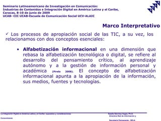 Seminario Latinoamericano de Investigación en Comunicación:
  Industrias de Contenidos e Integración Digital en América Latina y el Caribe,
  Caracas, 8-10 de junio de 2009
  UCAB- CIC UCAB-Escuela de Comunicación Social UCV-ALAIC


                                                                                     Marco Interpretativo
      Los procesos de apropiación social de las TIC, a su vez, los
     relacionamos con dos conceptos esenciales:

                  • Alfabetización informacional en una dimensión que
                    rebasa la alfabetización tecnológica o digital, se refiere al
                    desarrollo del pensamiento crítico, al aprendizaje
                    autónomo y a la gestión de información personal y
                    académica (Pirela 2008). El concepto de alfabetización
                    informacional apunta a la apropiación de la información,
                    sus medios, fuentes y tecnologías.




La Integración Digital en América Latina y el Caribe: supuestos y consideraciones.    Saadia Sánchez Vegas, Ph.D.
                                                                                       Directora Red de Información y
Conocimiento
                                                                                       Secretaría Permanente - SELA
 