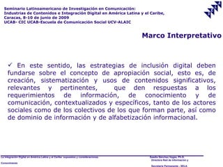 Seminario Latinoamericano de Investigación en Comunicación:
  Industrias de Contenidos e Integración Digital en América Latina y el Caribe,
  Caracas, 8-10 de junio de 2009
  UCAB- CIC UCAB-Escuela de Comunicación Social UCV-ALAIC


                                                                                     Marco Interpretativo



      En este sentido, las estrategias de inclusión digital deben
     fundarse sobre el concepto de apropiación social, esto es, de
     creación, sistematización y usos de contenidos significativos,
     relevantes y pertinentes,         que den respuestas a los
     requerimientos de información, de conocimiento y de
     comunicación, contextualizados y específicos, tanto de los actores
     sociales como de los colectivos de los que forman parte, así como
     de dominio de información y de alfabetización informacional.




La Integración Digital en América Latina y el Caribe: supuestos y consideraciones.    Saadia Sánchez Vegas, Ph.D.
                                                                                       Directora Red de Información y
Conocimiento
                                                                                       Secretaría Permanente - SELA
 