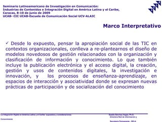 Seminario Latinoamericano de Investigación en Comunicación:
  Industrias de Contenidos e Integración Digital en América Latina y el Caribe,
  Caracas, 8-10 de junio de 2009
  UCAB- CIC UCAB-Escuela de Comunicación Social UCV-ALAIC


                                                                                     Marco Interpretativo


      Desde lo expuesto, pensar la apropiación social de las TIC en
     contextos organizacionales, conlleva a re-plantearnos el diseño de
     modelos novedosos de gestión relacionados con la organización y
     clasificación de información y conocimiento. Lo que también
     incluye la publicación electrónica y el acceso digital, la creación,
     gestión y usos de contenidos digitales, la investigación e
     innovación, y      los procesos de enseñanza-aprendizaje, en
     espacios de interacción y asociatividad donde se expresan nuevas
     prácticas de participación y de socialización del conocimiento




La Integración Digital en América Latina y el Caribe: supuestos y consideraciones.    Saadia Sánchez Vegas, Ph.D.
                                                                                       Directora Red de Información y
Conocimiento
                                                                                       Secretaría Permanente - SELA
 